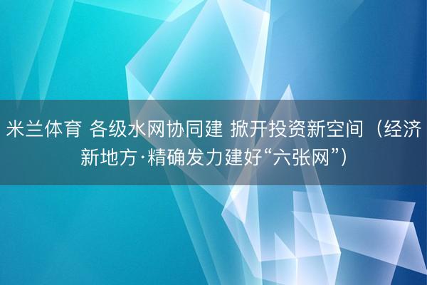 米兰体育 各级水网协同建 掀开投资新空间（经济新地方·精确发力建好“六张网”）