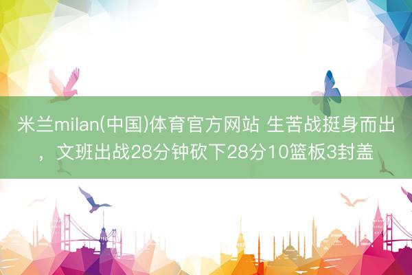 米兰milan(中国)体育官方网站 生苦战挺身而出，文班出战28分钟砍下28分10篮板3封盖