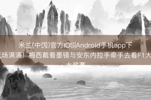 米兰(中国)官方IOS|Android手机app下载 气场满满！梅西戴着墨镜与安东内拉手牵手去看F1大奖赛