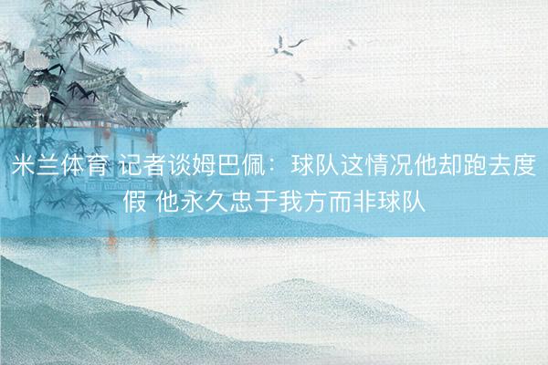 米兰体育 记者谈姆巴佩：球队这情况他却跑去度假 他永久忠于我方而非球队