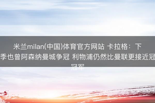 米兰milan(中国)体育官方网站 卡拉格：下赛季也曾阿森纳曼城争冠 利物浦仍然比曼联更接近冠军