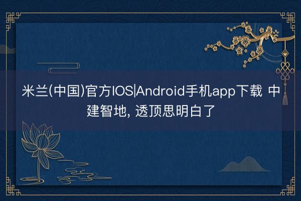 米兰(中国)官方IOS|Android手机app下载 中建智地， 透顶思明白了
