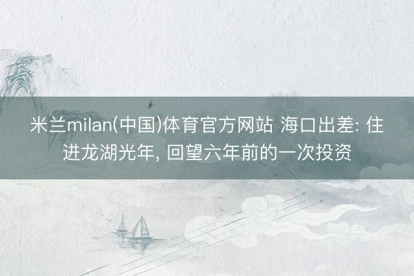 米兰milan(中国)体育官方网站 海口出差: 住进龙湖光年, 回望六年前的一次投资