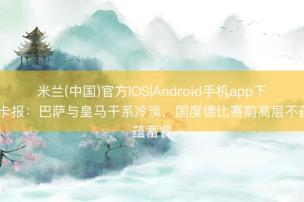 米兰(中国)官方IOS|Android手机app下载 马卡报：巴萨与皇马干系冷淡，国度德比赛前高层不蕴蓄餐