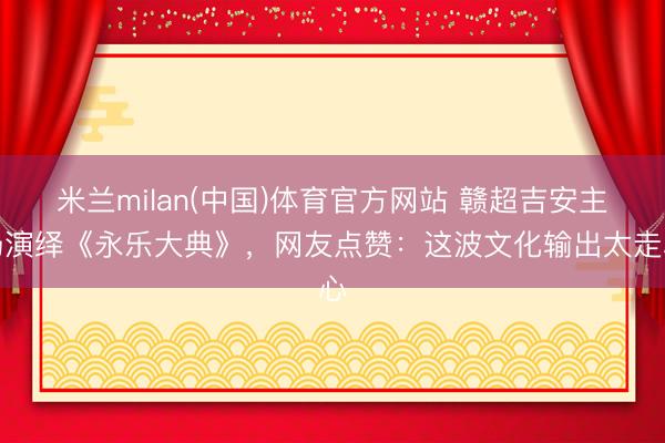 米兰milan(中国)体育官方网站 赣超吉安主场演绎《永乐大典》，网友点赞：这波文化输出太走心