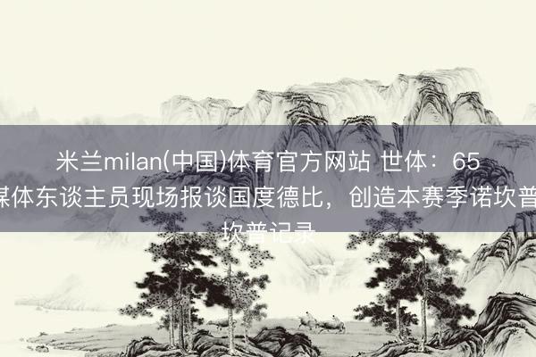米兰milan(中国)体育官方网站 世体：654名媒体东谈主员现场报谈国度德比，创造本赛季诺坎普记录