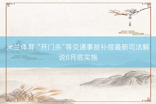 米兰体育 “开门杀”等交通事故补偿最新司法解说6月底实施