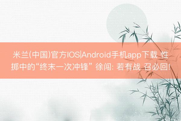 米兰(中国)官方IOS|Android手机app下载 性掷中的“终末一次冲锋” 徐闯: 若有战 召必回!