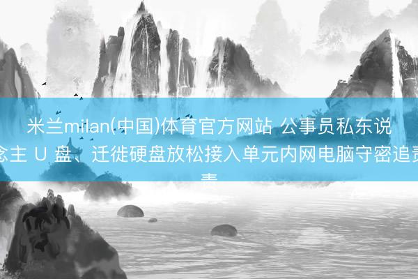 米兰milan(中国)体育官方网站 公事员私东说念主 U 盘、迁徙硬盘放松接入单元内网电脑守密追责