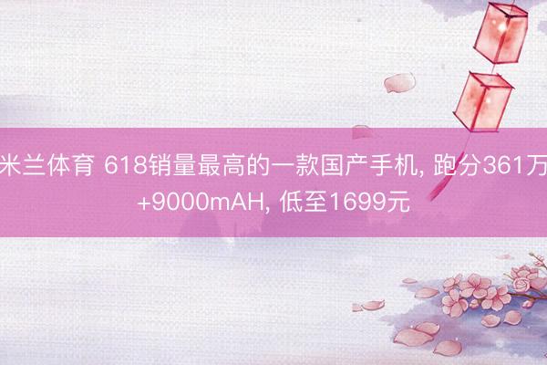 米兰体育 618销量最高的一款国产手机， 跑分361万+9000mAH， 低至1699元