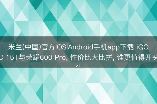米兰(中国)官方IOS|Android手机app下载 iQOO 15T与荣耀600 Pro, 性价比大比拼, 谁更值得开头