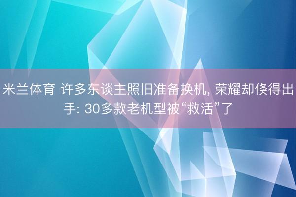 米兰体育 许多东谈主照旧准备换机， 荣耀却倏得出手: 30多款老机型被“救活”了