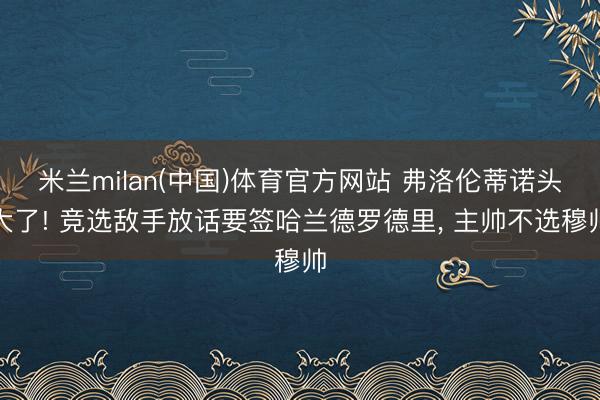 米兰milan(中国)体育官方网站 弗洛伦蒂诺头大了! 竞选敌手放话要签哈兰德罗德里， 主帅不选穆帅