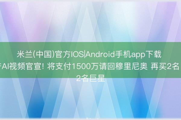 米兰(中国)官方IOS|Android手机app下载 佛爷AI视频官宣! 将支付1500万请回穆里尼奥 再买2名巨星