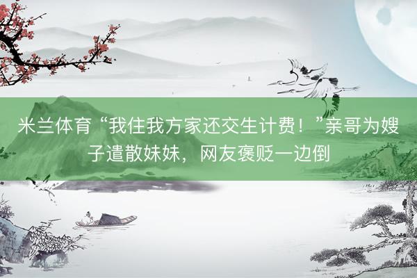米兰体育 “我住我方家还交生计费！”亲哥为嫂子遣散妹妹，网友褒贬一边倒