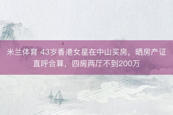 米兰体育 43岁香港女星在中山买房，晒房产证直呼合算，四房两厅不到200万