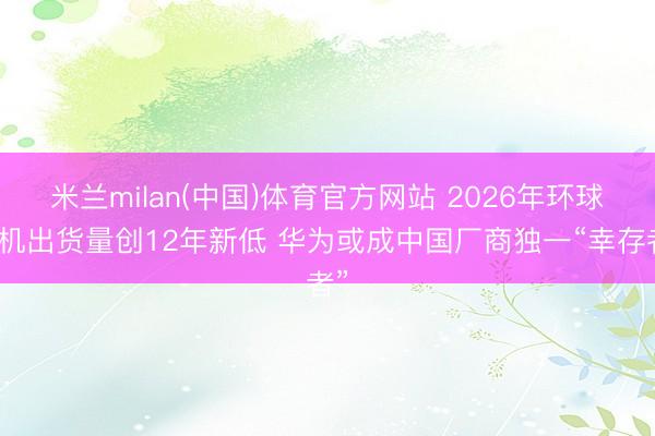 米兰milan(中国)体育官方网站 2026年环球手机出货量创12年新低 华为或成中国厂商独一“幸存者”