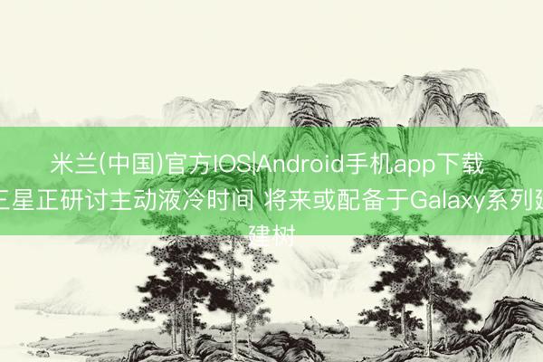 米兰(中国)官方IOS|Android手机app下载 曝三星正研讨主动液冷时间 将来或配备于Galaxy系列建树