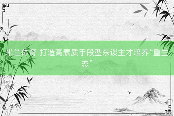 米兰体育 打造高素质手段型东谈主才培养“重生态”