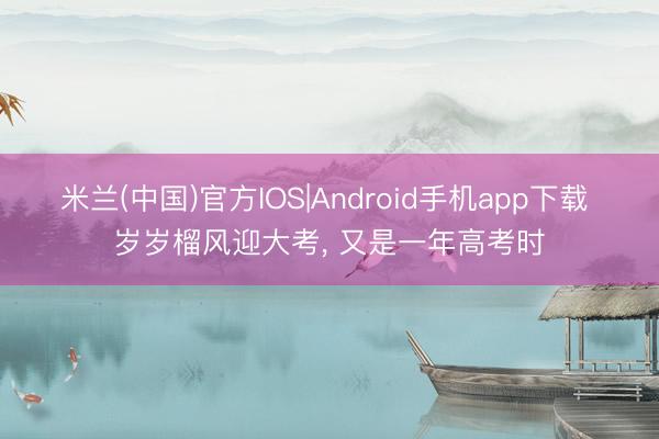 米兰(中国)官方IOS|Android手机app下载 岁岁榴风迎大考， 又是一年高考时