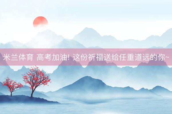 米兰体育 高考加油! 这份祈福送给任重道远的你~