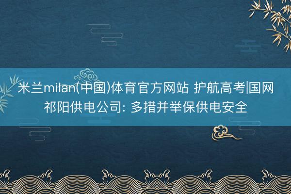 米兰milan(中国)体育官方网站 护航高考|国网祁阳供电公司: 多措并举保供电安全