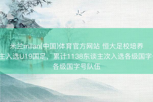 米兰milan(中国)体育官方网站 恒大足校培养7东谈主入选U19国足，累计1138东谈主次入选各级国字号队伍