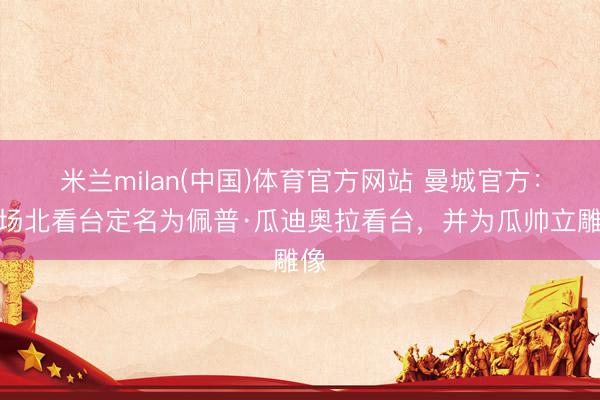 米兰milan(中国)体育官方网站 曼城官方：主场北看台定名为佩普·瓜迪奥拉看台，并为瓜帅立雕像