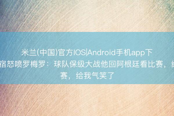 米兰(中国)官方IOS|Android手机app下载 热刺名宿怒喷罗梅罗：球队保级大战他回阿根廷看比赛，给我气笑了