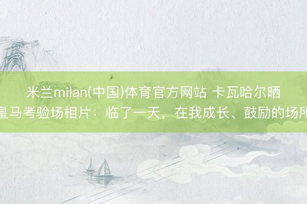 米兰milan(中国)体育官方网站 卡瓦哈尔晒皇马考验场相片：临了一天，在我成长、鼓励的场所