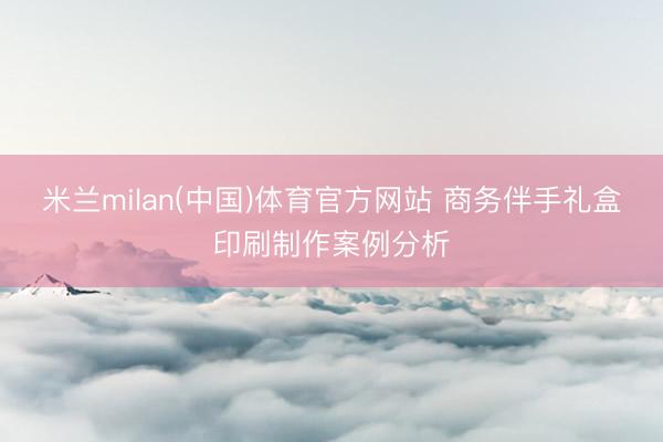 米兰milan(中国)体育官方网站 商务伴手礼盒印刷制作案例分析