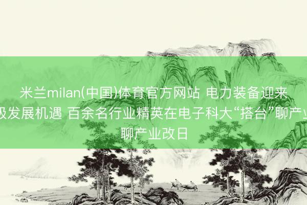 米兰milan(中国)体育官方网站 电力装备迎来万亿级发展机遇 百余名行业精英在电子科大“搭台”聊产业改日