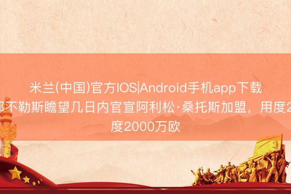 米兰(中国)官方IOS|Android手机app下载 迪马：那不勒斯瞻望几日内官宣阿利松·桑托斯加盟，用度2000万欧
