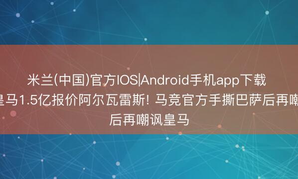 米兰(中国)官方IOS|Android手机app下载 官方: 皇马1.5亿报价阿尔瓦雷斯! 马竞官方手撕巴萨后再嘲讽皇马