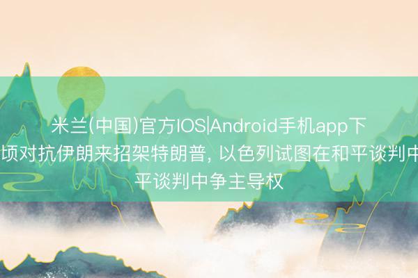 米兰(中国)官方IOS|Android手机app下载 通过有顷对抗伊朗来招架特朗普， 以色列试图在和平谈判中争主导权