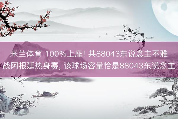 米兰体育 100%上座! 共88043东说念主不雅战阿根廷热身赛， 该球场容量恰是88043东说念主