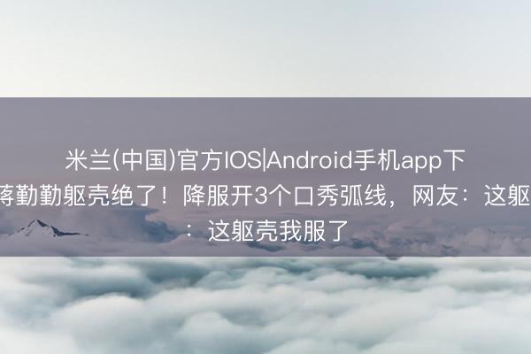 米兰(中国)官方IOS|Android手机app下载 50岁蒋勤勤躯壳绝了!降服开3个口秀弧线,网友:这躯壳我服了