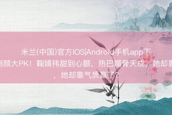 米兰(中国)官方IOS|Android手机app下载 三女星侧颜大PK！鞠婧祎甜到心颤，热巴媚骨天成，她却靠气质赢了？