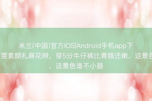 米兰(中国)官方IOS|Android手机app下载 38岁刘雯素颜扎麻花辫，穿5分牛仔裤比青娥还嫩，这景色谁不小器