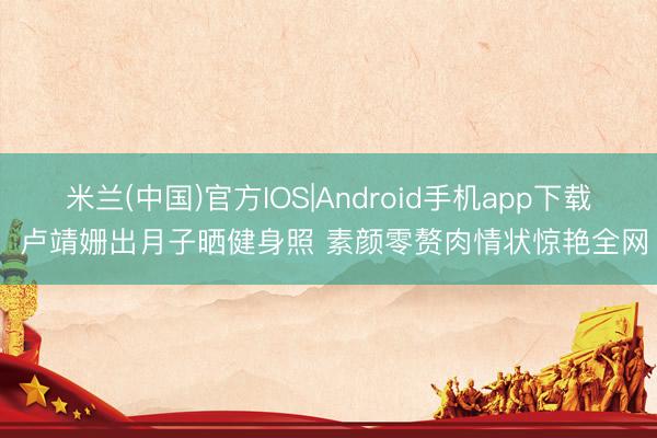 米兰(中国)官方IOS|Android手机app下载 卢靖姗出月子晒健身照 素颜零赘肉情状惊艳全网