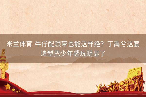 米兰体育 牛仔配领带也能这样绝?丁禹兮这套造型把少年感玩明显了