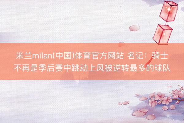 米兰milan(中国)体育官方网站 名记:骑士不再是季后赛中跳动上风被逆转最多的球队