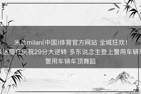 米兰milan(中国)体育官方网站 全城狂欢！尼克斯球迷猖狂庆祝29分大逆转 多东说念主登上警用车辆车顶舞蹈