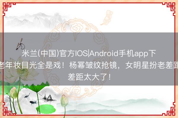 米兰(中国)官方IOS|Android手机app下载 杨紫老年妆目光全是戏！杨幂皱纹抢镜，女明星扮老差距太大了！