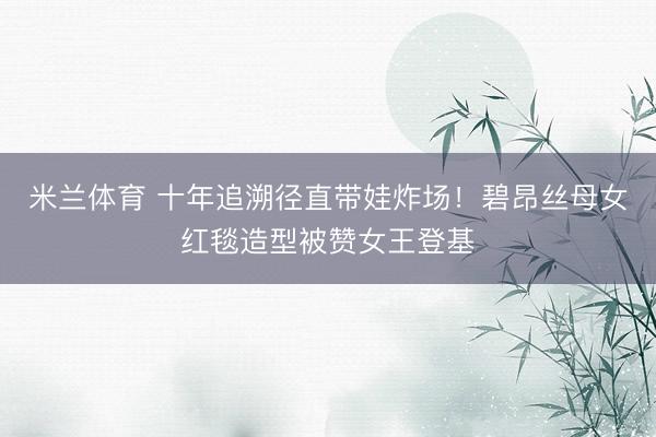米兰体育 十年追溯径直带娃炸场！碧昂丝母女红毯造型被赞女王登基