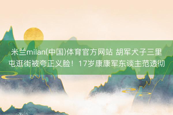 米兰milan(中国)体育官方网站 胡军犬子三里屯逛街被夸正义脸！17岁康康军东谈主范透彻