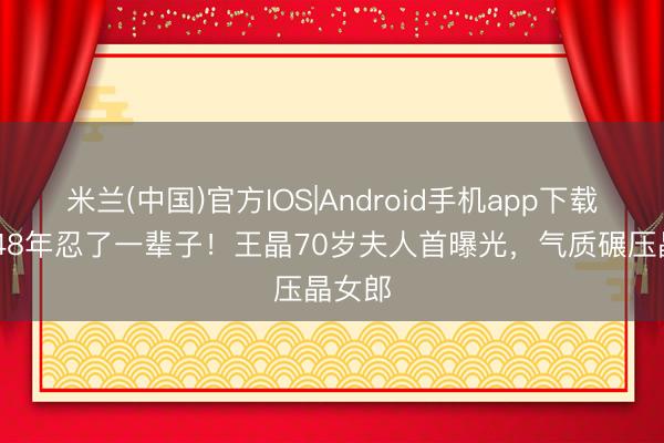 米兰(中国)官方IOS|Android手机app下载 成亲48年忍了一辈子！王晶70岁夫人首曝光，气质碾压晶女郎
