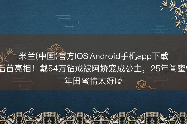 米兰(中国)官方IOS|Android手机app下载 阿Sa婚后首亮相！戴54万钻戒被阿娇宠成公主，25年闺蜜情太好嗑