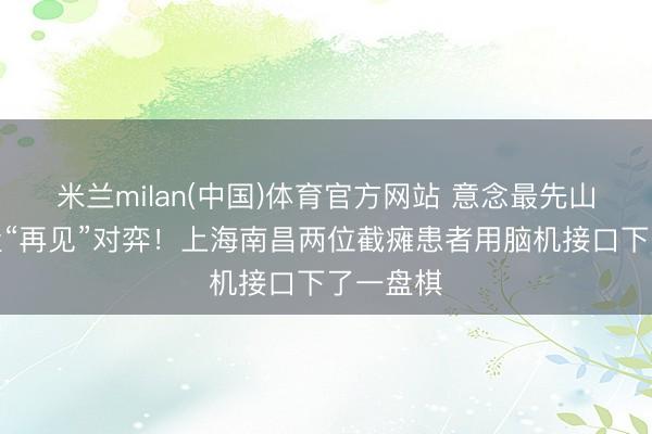 米兰milan(中国)体育官方网站 意念最先山海，棋盘“再见”对弈！上海南昌两位截瘫患者用脑机接口下了一盘棋