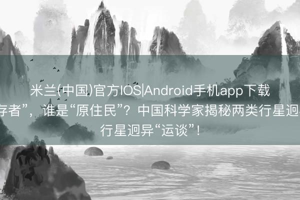 米兰(中国)官方IOS|Android手机app下载 谁是“幸存者”，谁是“原住民”？中国科学家揭秘两类行星迥异“运谈”！